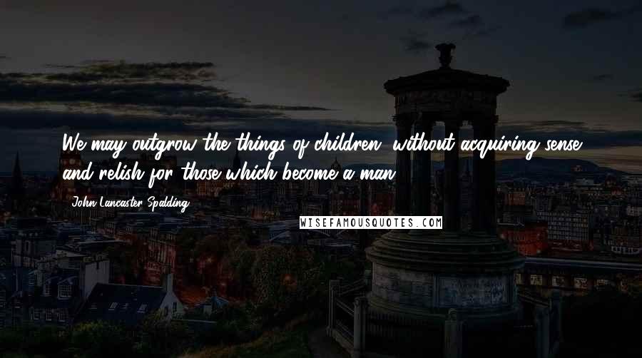 John Lancaster Spalding Quotes: We may outgrow the things of children, without acquiring sense and relish for those which become a man.