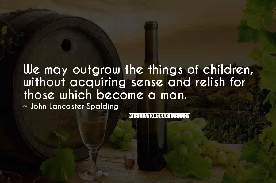 John Lancaster Spalding Quotes: We may outgrow the things of children, without acquiring sense and relish for those which become a man.