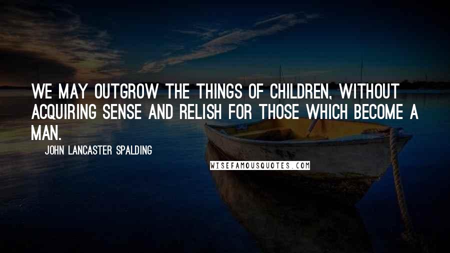 John Lancaster Spalding Quotes: We may outgrow the things of children, without acquiring sense and relish for those which become a man.
