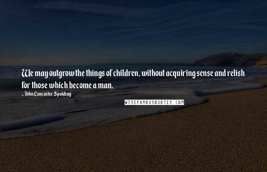 John Lancaster Spalding Quotes: We may outgrow the things of children, without acquiring sense and relish for those which become a man.