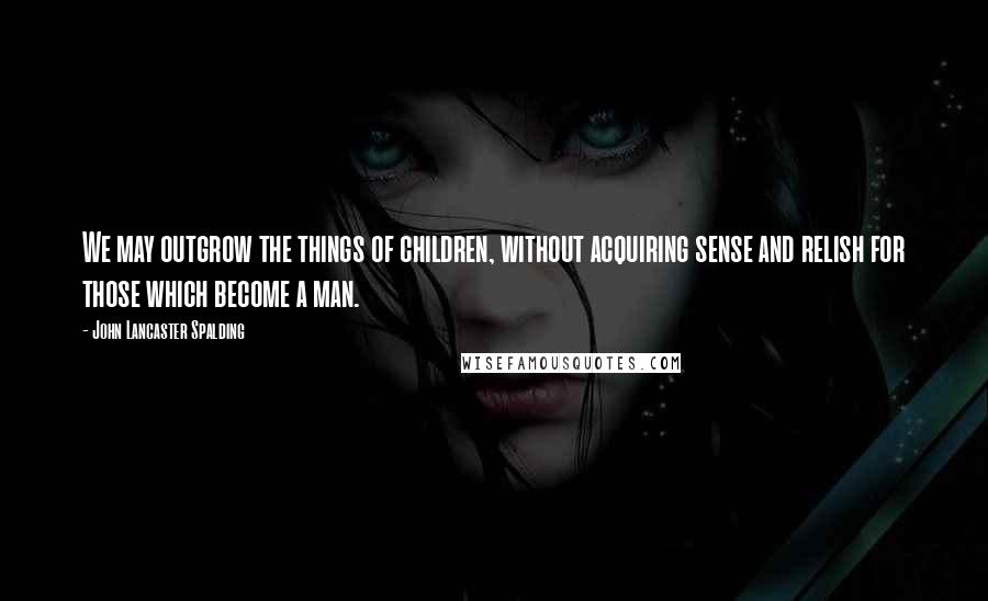 John Lancaster Spalding Quotes: We may outgrow the things of children, without acquiring sense and relish for those which become a man.