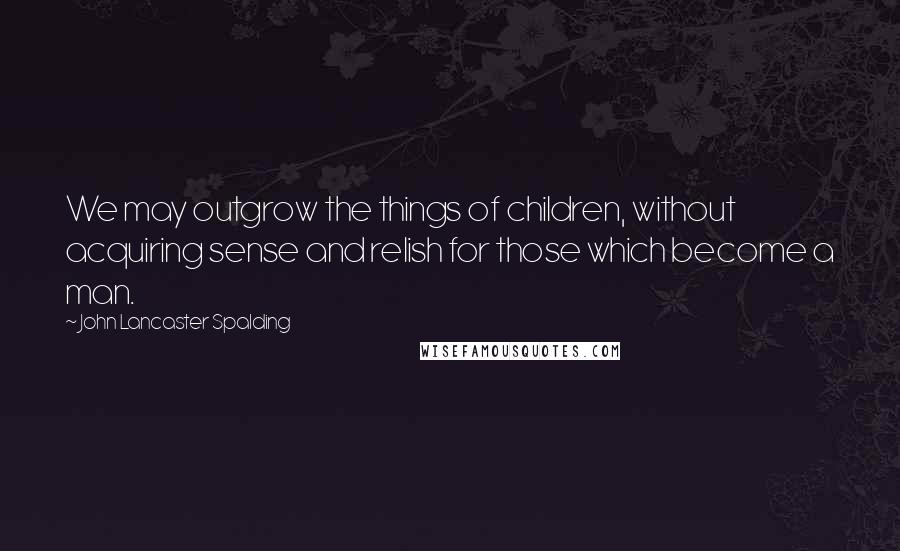 John Lancaster Spalding Quotes: We may outgrow the things of children, without acquiring sense and relish for those which become a man.
