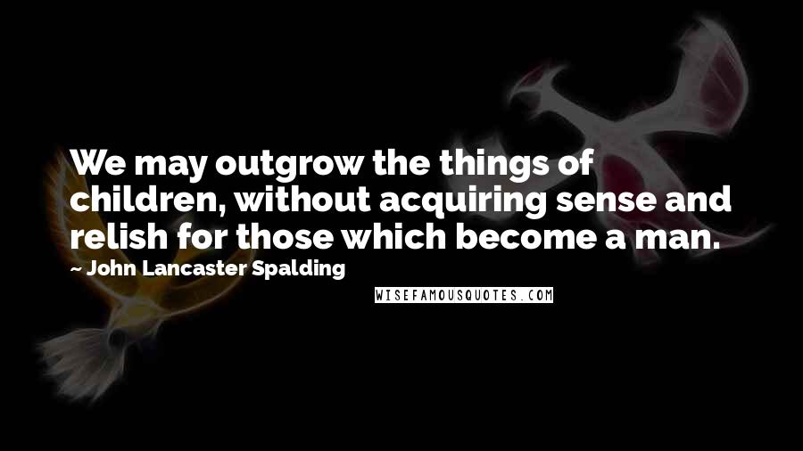 John Lancaster Spalding Quotes: We may outgrow the things of children, without acquiring sense and relish for those which become a man.