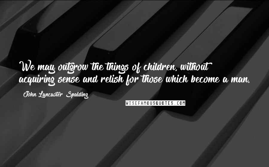 John Lancaster Spalding Quotes: We may outgrow the things of children, without acquiring sense and relish for those which become a man.