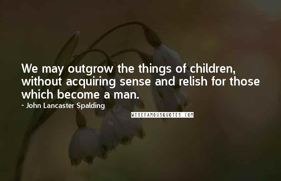 John Lancaster Spalding Quotes: We may outgrow the things of children, without acquiring sense and relish for those which become a man.