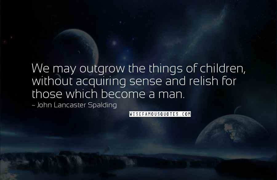 John Lancaster Spalding Quotes: We may outgrow the things of children, without acquiring sense and relish for those which become a man.
