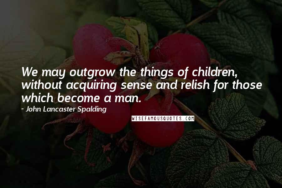 John Lancaster Spalding Quotes: We may outgrow the things of children, without acquiring sense and relish for those which become a man.