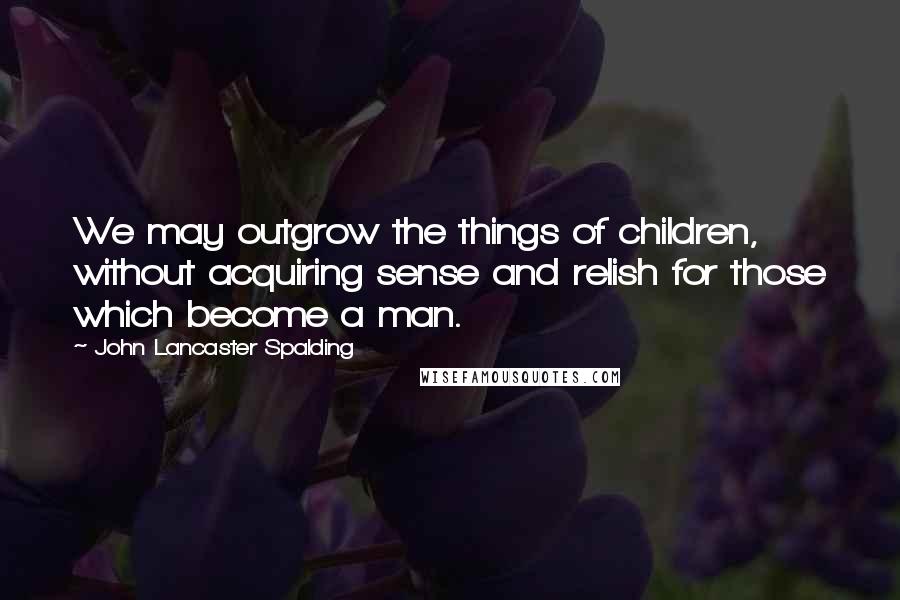 John Lancaster Spalding Quotes: We may outgrow the things of children, without acquiring sense and relish for those which become a man.