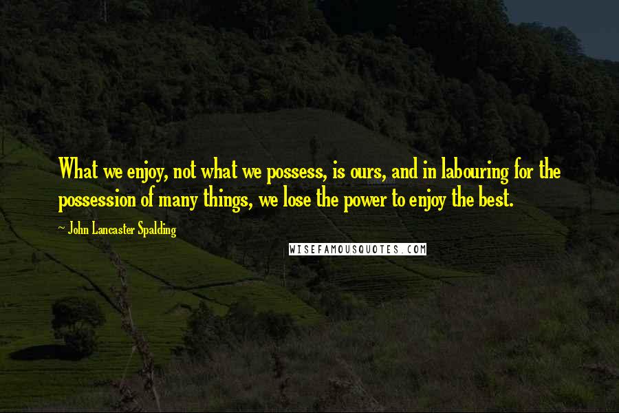 John Lancaster Spalding Quotes: What we enjoy, not what we possess, is ours, and in labouring for the possession of many things, we lose the power to enjoy the best.