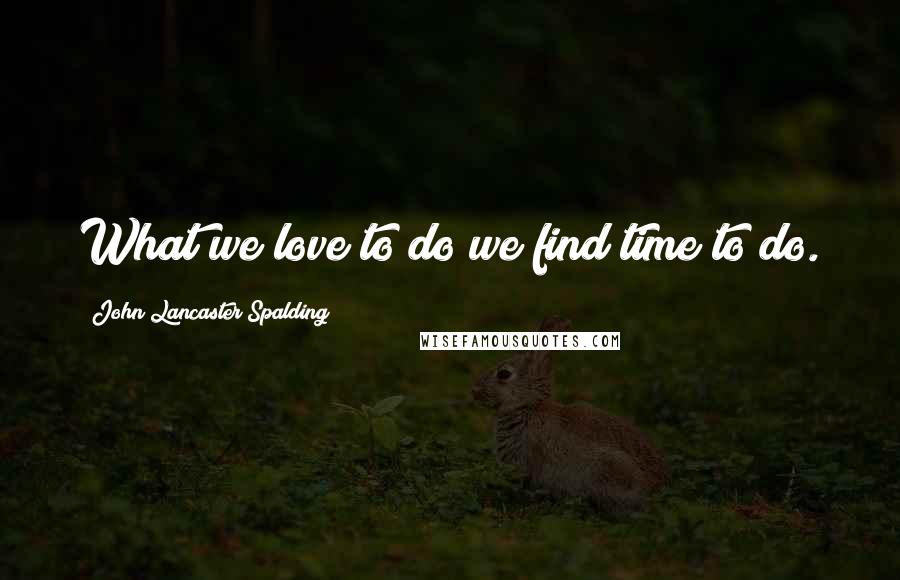 John Lancaster Spalding Quotes: What we love to do we find time to do.