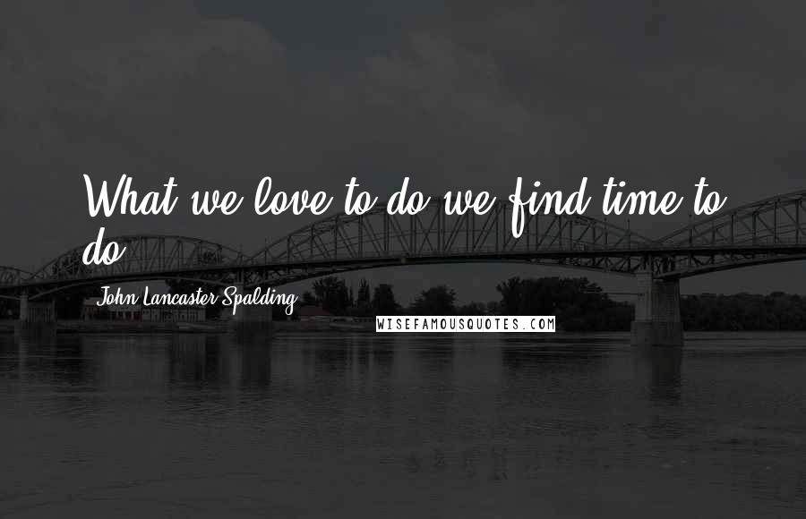 John Lancaster Spalding Quotes: What we love to do we find time to do.
