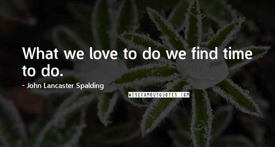 John Lancaster Spalding Quotes: What we love to do we find time to do.