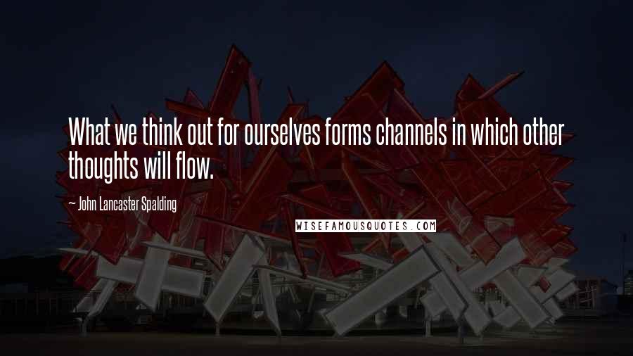 John Lancaster Spalding Quotes: What we think out for ourselves forms channels in which other thoughts will flow.