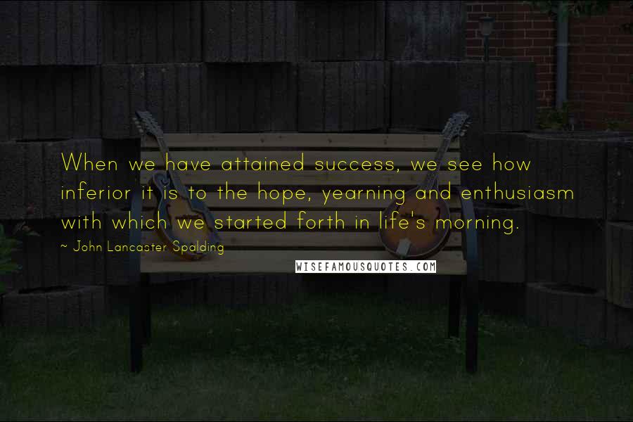 John Lancaster Spalding Quotes: When we have attained success, we see how inferior it is to the hope, yearning and enthusiasm with which we started forth in life's morning.