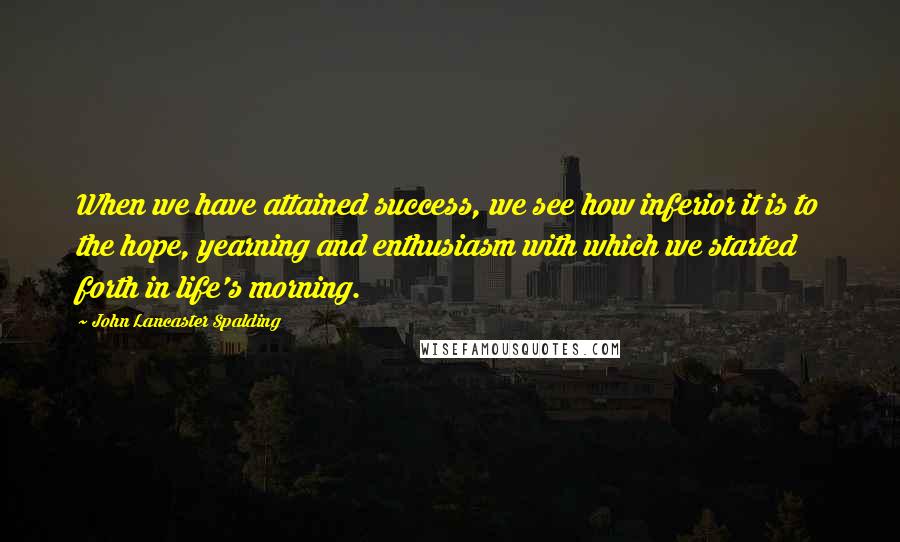 John Lancaster Spalding Quotes: When we have attained success, we see how inferior it is to the hope, yearning and enthusiasm with which we started forth in life's morning.