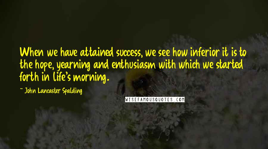 John Lancaster Spalding Quotes: When we have attained success, we see how inferior it is to the hope, yearning and enthusiasm with which we started forth in life's morning.