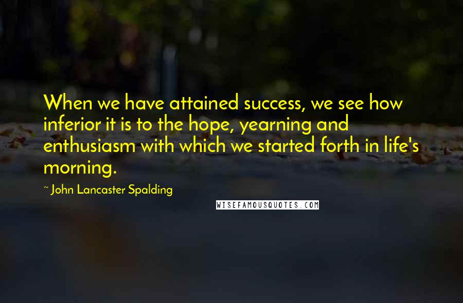 John Lancaster Spalding Quotes: When we have attained success, we see how inferior it is to the hope, yearning and enthusiasm with which we started forth in life's morning.