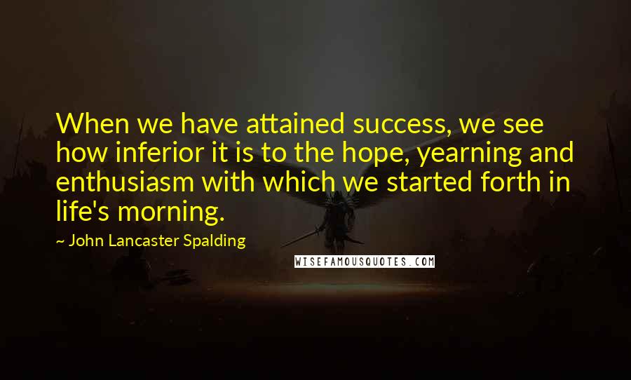 John Lancaster Spalding Quotes: When we have attained success, we see how inferior it is to the hope, yearning and enthusiasm with which we started forth in life's morning.
