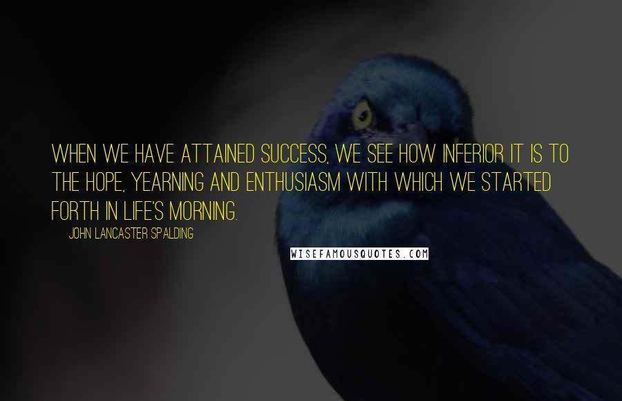 John Lancaster Spalding Quotes: When we have attained success, we see how inferior it is to the hope, yearning and enthusiasm with which we started forth in life's morning.