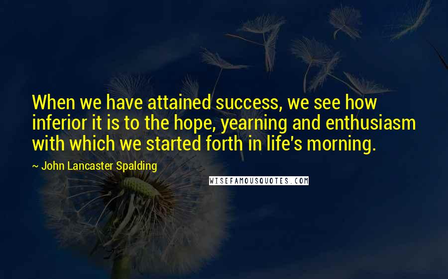 John Lancaster Spalding Quotes: When we have attained success, we see how inferior it is to the hope, yearning and enthusiasm with which we started forth in life's morning.