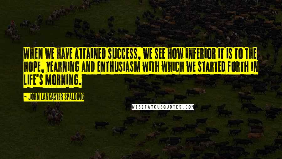 John Lancaster Spalding Quotes: When we have attained success, we see how inferior it is to the hope, yearning and enthusiasm with which we started forth in life's morning.