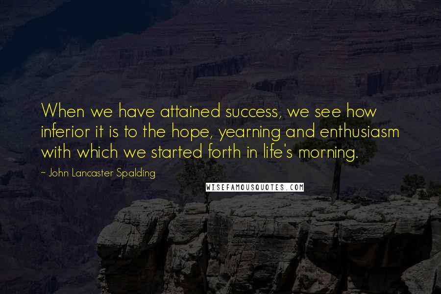 John Lancaster Spalding Quotes: When we have attained success, we see how inferior it is to the hope, yearning and enthusiasm with which we started forth in life's morning.