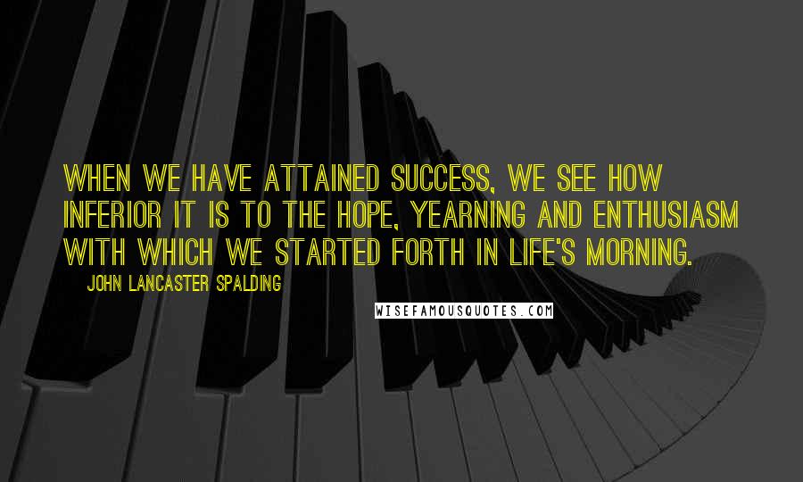 John Lancaster Spalding Quotes: When we have attained success, we see how inferior it is to the hope, yearning and enthusiasm with which we started forth in life's morning.