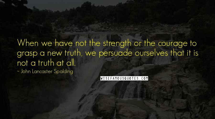 John Lancaster Spalding Quotes: When we have not the strength or the courage to grasp a new truth, we persuade ourselves that it is not a truth at all.