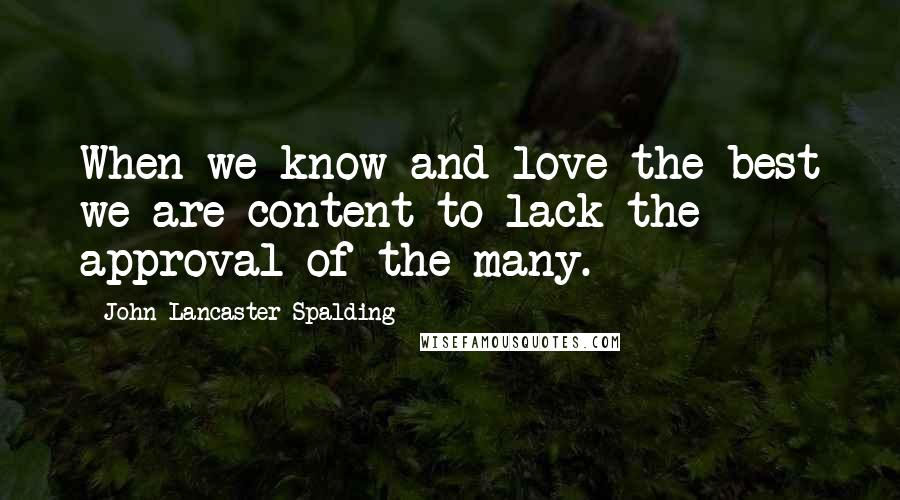 John Lancaster Spalding Quotes: When we know and love the best we are content to lack the approval of the many.