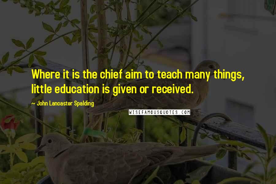 John Lancaster Spalding Quotes: Where it is the chief aim to teach many things, little education is given or received.
