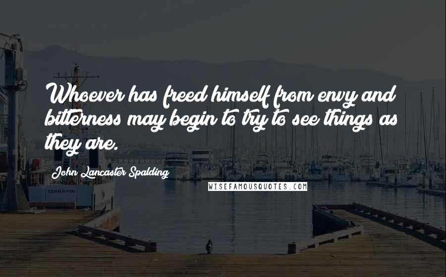 John Lancaster Spalding Quotes: Whoever has freed himself from envy and bitterness may begin to try to see things as they are.