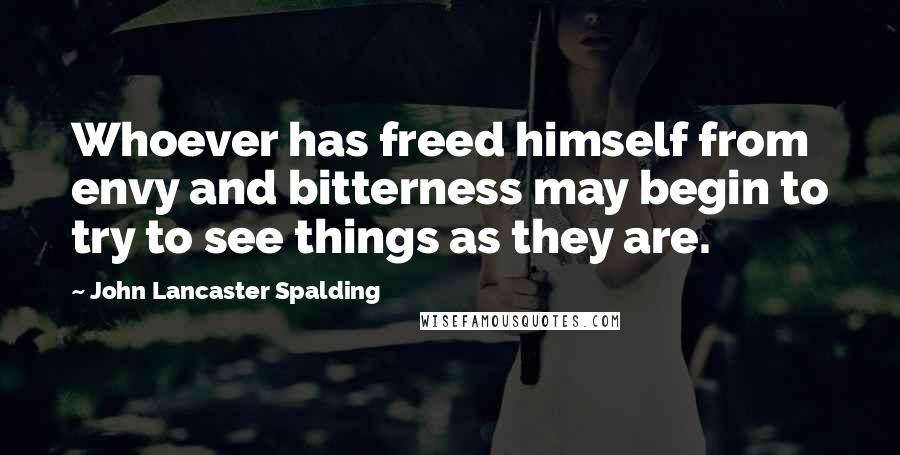 John Lancaster Spalding Quotes: Whoever has freed himself from envy and bitterness may begin to try to see things as they are.