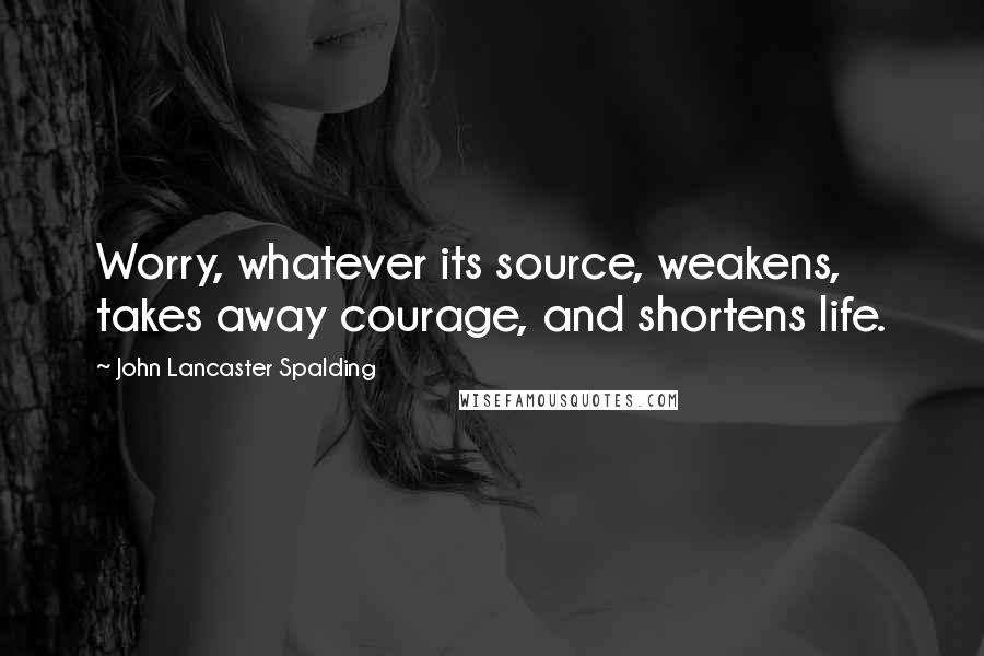 John Lancaster Spalding Quotes: Worry, whatever its source, weakens, takes away courage, and shortens life.