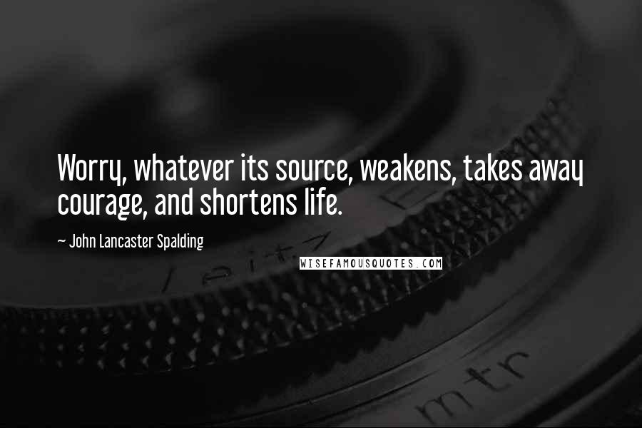 John Lancaster Spalding Quotes: Worry, whatever its source, weakens, takes away courage, and shortens life.
