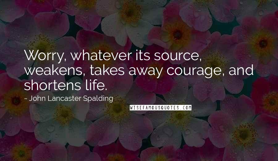 John Lancaster Spalding Quotes: Worry, whatever its source, weakens, takes away courage, and shortens life.