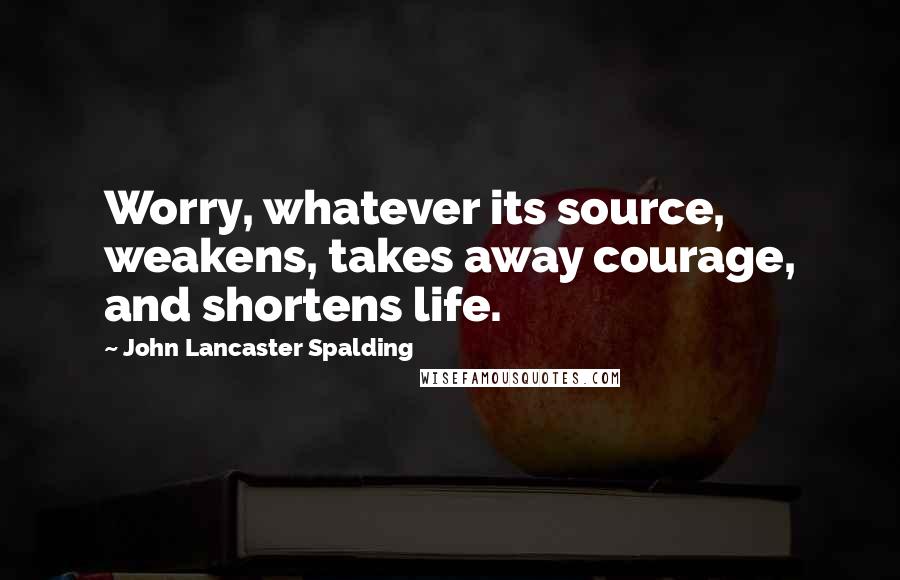 John Lancaster Spalding Quotes: Worry, whatever its source, weakens, takes away courage, and shortens life.