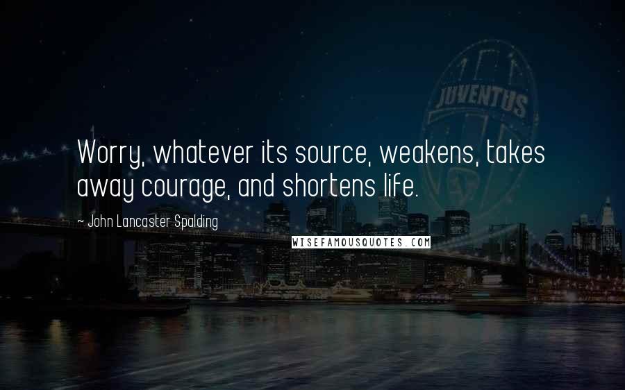 John Lancaster Spalding Quotes: Worry, whatever its source, weakens, takes away courage, and shortens life.