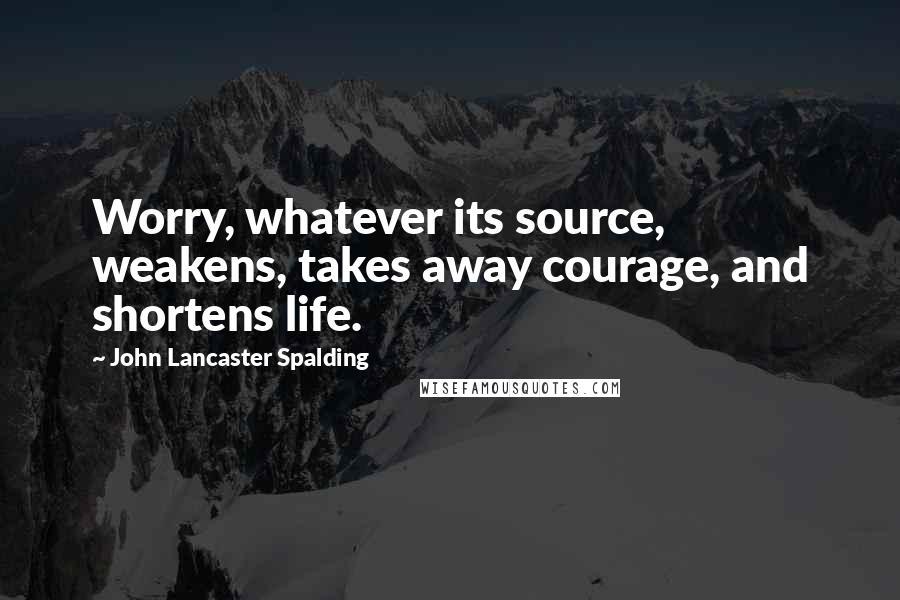 John Lancaster Spalding Quotes: Worry, whatever its source, weakens, takes away courage, and shortens life.