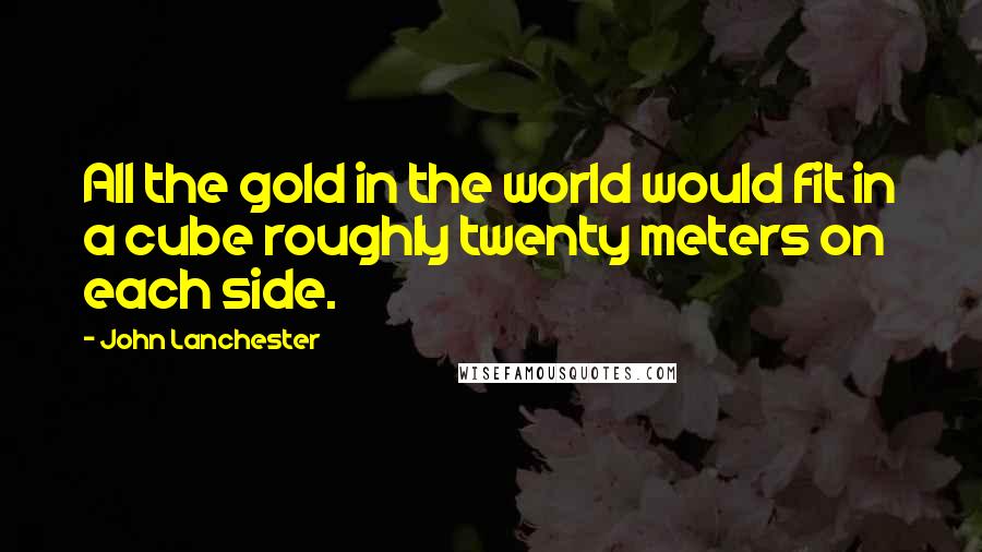 John Lanchester Quotes: All the gold in the world would fit in a cube roughly twenty meters on each side.