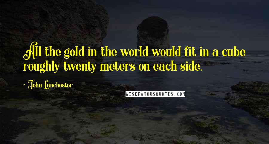 John Lanchester Quotes: All the gold in the world would fit in a cube roughly twenty meters on each side.