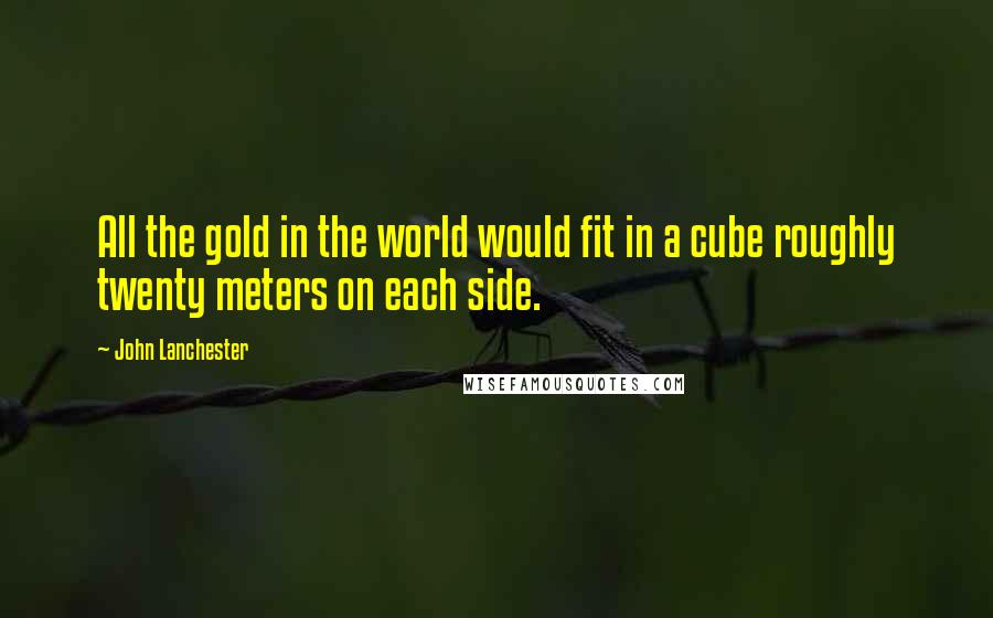 John Lanchester Quotes: All the gold in the world would fit in a cube roughly twenty meters on each side.