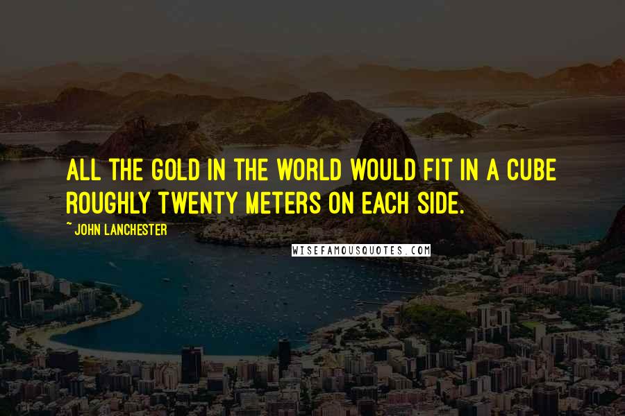 John Lanchester Quotes: All the gold in the world would fit in a cube roughly twenty meters on each side.