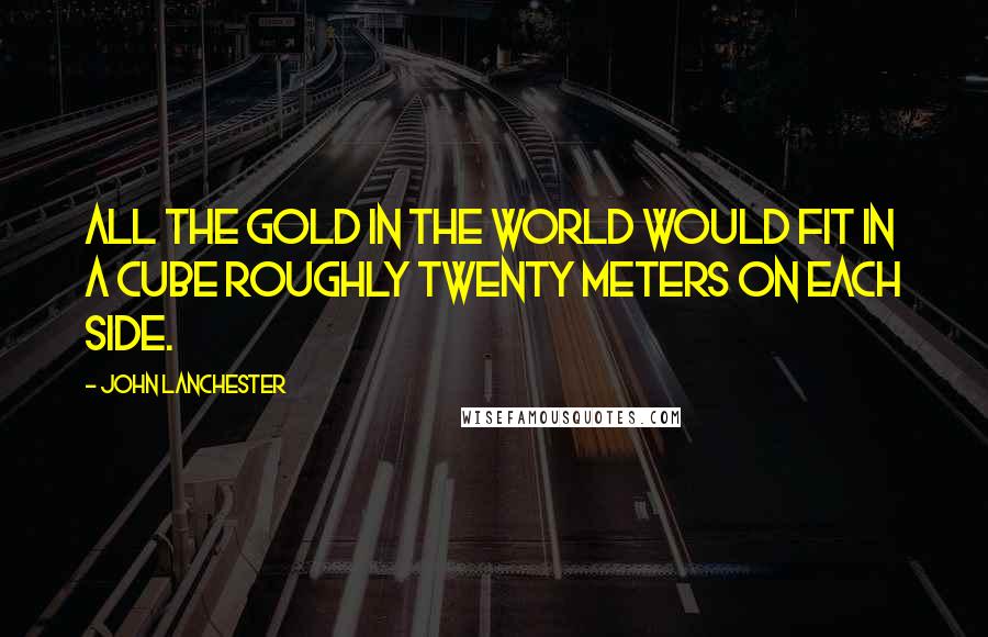 John Lanchester Quotes: All the gold in the world would fit in a cube roughly twenty meters on each side.