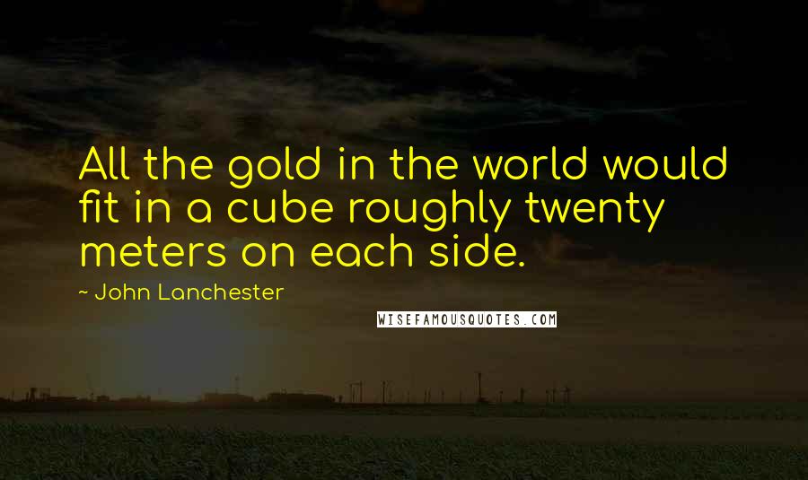John Lanchester Quotes: All the gold in the world would fit in a cube roughly twenty meters on each side.