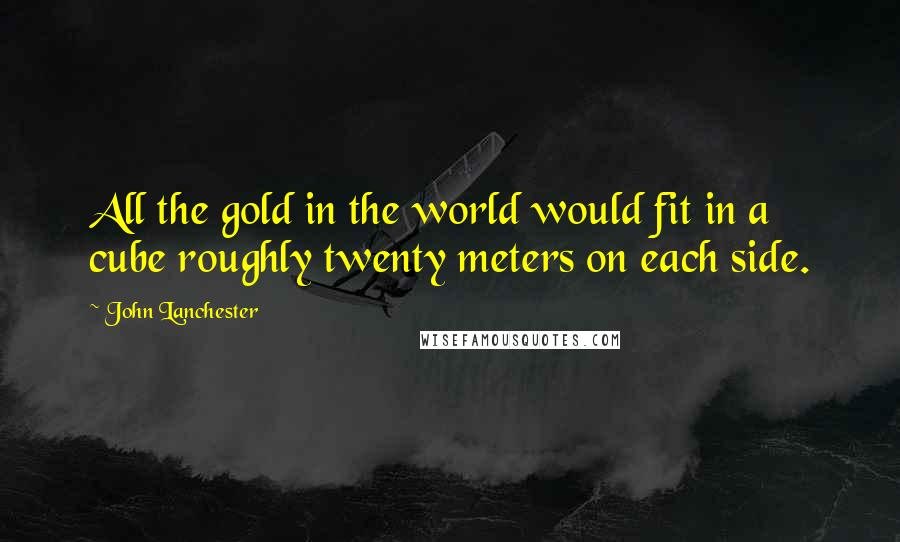 John Lanchester Quotes: All the gold in the world would fit in a cube roughly twenty meters on each side.