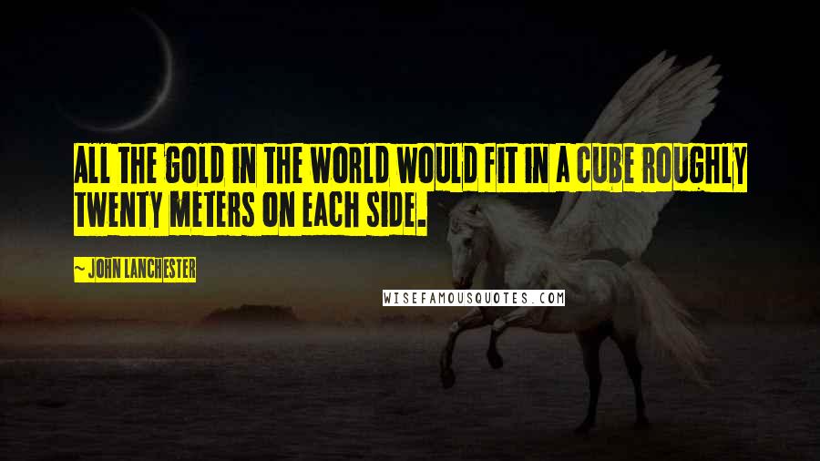 John Lanchester Quotes: All the gold in the world would fit in a cube roughly twenty meters on each side.