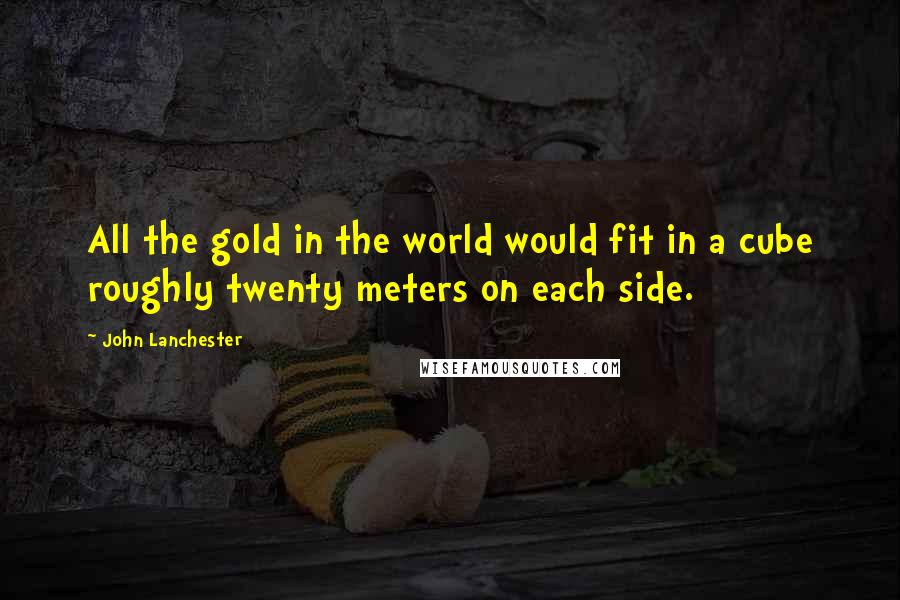 John Lanchester Quotes: All the gold in the world would fit in a cube roughly twenty meters on each side.