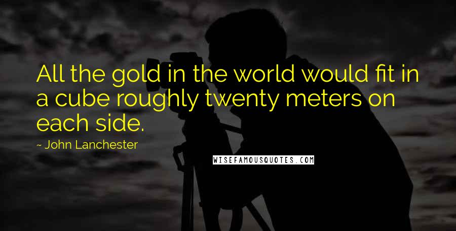 John Lanchester Quotes: All the gold in the world would fit in a cube roughly twenty meters on each side.