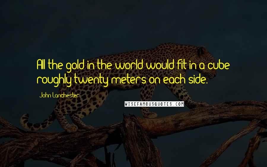 John Lanchester Quotes: All the gold in the world would fit in a cube roughly twenty meters on each side.