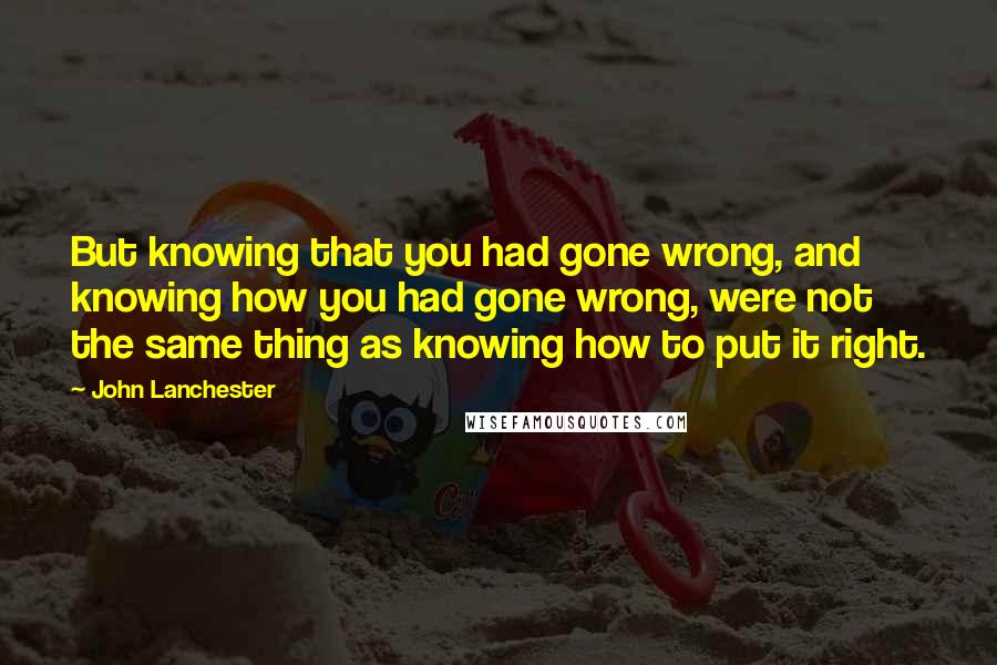 John Lanchester Quotes: But knowing that you had gone wrong, and knowing how you had gone wrong, were not the same thing as knowing how to put it right.